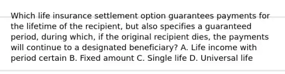 Which life insurance settlement option guarantees payments for the lifetime of the recipient, but also specifies a guaranteed period, during which, if the original recipient dies, the payments will continue to a designated beneficiary? A. Life income with period certain B. Fixed amount C. Single life D. Universal life