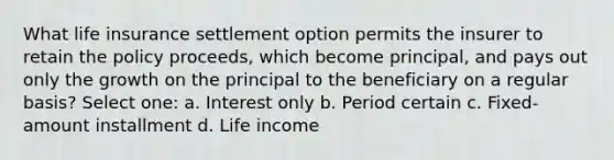 What life insurance settlement option permits the insurer to retain the policy proceeds, which become principal, and pays out only the growth on the principal to the beneficiary on a regular basis? Select one: a. Interest only b. Period certain c. Fixed-amount installment d. Life income