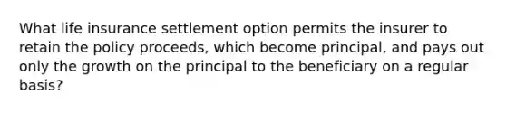 What life insurance settlement option permits the insurer to retain the policy proceeds, which become principal, and pays out only the growth on the principal to the beneficiary on a regular basis?