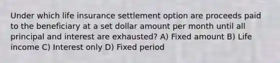 Under which life insurance settlement option are proceeds paid to the beneficiary at a set dollar amount per month until all principal and interest are exhausted? A) Fixed amount B) Life income C) Interest only D) Fixed period