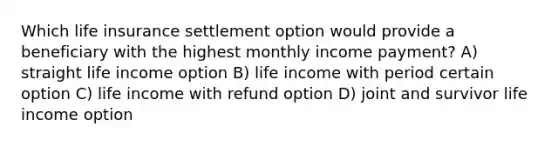 Which life insurance settlement option would provide a beneficiary with the highest monthly income payment? A) straight life income option B) life income with period certain option C) life income with refund option D) joint and survivor life income option