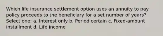 Which life insurance settlement option uses an annuity to pay policy proceeds to the beneficiary for a set number of years? Select one: a. Interest only b. Period certain c. Fixed-amount installment d. Life income