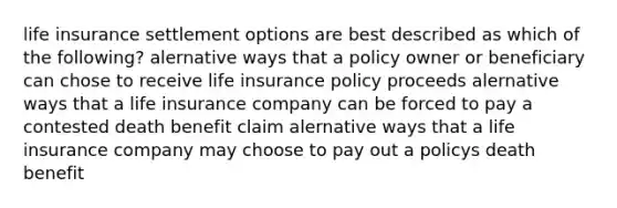 life insurance settlement options are best described as which of the following? alernative ways that a policy owner or beneficiary can chose to receive life insurance policy proceeds alernative ways that a life insurance company can be forced to pay a contested death benefit claim alernative ways that a life insurance company may choose to pay out a policys death benefit