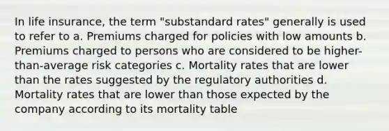 In life insurance, the term "substandard rates" generally is used to refer to a. Premiums charged for policies with low amounts b. Premiums charged to persons who are considered to be higher-than-average risk categories c. Mortality rates that are lower than the rates suggested by the regulatory authorities d. Mortality rates that are lower than those expected by the company according to its mortality table