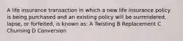 A life insurance transaction in which a new life insurance policy is being purchased and an existing policy will be surrendered, lapse, or forfeited, is known as: A Twisting B Replacement C Churning D Conversion