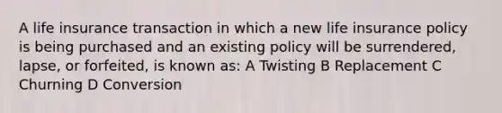 A life insurance transaction in which a new life insurance policy is being purchased and an existing policy will be surrendered, lapse, or forfeited, is known as: A Twisting B Replacement C Churning D Conversion