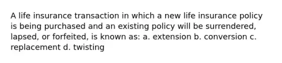 A life insurance transaction in which a new life insurance policy is being purchased and an existing policy will be surrendered, lapsed, or forfeited, is known as: a. extension b. conversion c. replacement d. twisting