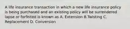 A life insurance transaction in which a new life insurance policy is being purchased and an existing policy will be surrendered lapse or forfeited is known as A. Extension B.Twisting C. Replacement D. Conversion