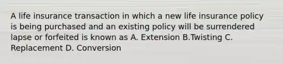 A life insurance transaction in which a new life insurance policy is being purchased and an existing policy will be surrendered lapse or forfeited is known as A. Extension B.Twisting C. Replacement D. Conversion