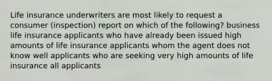 Life insurance underwriters are most likely to request a consumer (inspection) report on which of the following? business life insurance applicants who have already been issued high amounts of life insurance applicants whom the agent does not know well applicants who are seeking very high amounts of life insurance all applicants