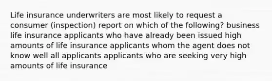 Life insurance underwriters are most likely to request a consumer (inspection) report on which of the following? business life insurance applicants who have already been issued high amounts of life insurance applicants whom the agent does not know well all applicants applicants who are seeking very high amounts of life insurance