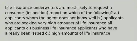 Life insurance underwriters are most likely to request a consumer (inspection) report on which of the following? a.) applicants whom the agent does not know well b.) applicants who are seeking very high amounts of life insurance all applicants c.) business life insurance applicants who have already been issued d.) high amounts of life insurance