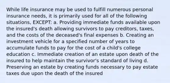 While life insurance may be used to fulfill numerous personal insurance needs, it is primarily used for all of the following situations, EXCEPT: a. Providing immediate funds available upon the insured's death allowing survivors to pay creditors, taxes, and the costs of the deceased's final expenses b. Creating an investment vehicle for a specified number of years to accumulate funds to pay for the cost of a child's college education c. Immediate creation of an estate upon death of the insured to help maintain the survivor's standard of living d. Preserving an estate by creating funds necessary to pay estate taxes due upon the death of the insured