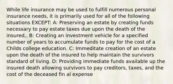 While life insurance may be used to fulfill numerous personal insurance needs, it is primarily used for all of the following situations EXCEPT: A: Preserving an estate by creating funds necessary to pay estate taxes due upon the death of the insured,. B: Creating an investment vehicle for a specified number of years to accumulate funds to pay for the cost of a Childs college education. C: Immeditate creation of an estate upon the death of the insured to help maintain the survivors standard of living. D: Providing immediate funds available up the insured death allowing survivors to pay creditors, taxes, and the cost of the deceased fin al expense