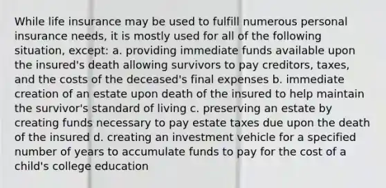 While life insurance may be used to fulfill numerous personal insurance needs, it is mostly used for all of the following situation, except: a. providing immediate funds available upon the insured's death allowing survivors to pay creditors, taxes, and the costs of the deceased's final expenses b. immediate creation of an estate upon death of the insured to help maintain the survivor's standard of living c. preserving an estate by creating funds necessary to pay estate taxes due upon the death of the insured d. creating an investment vehicle for a specified number of years to accumulate funds to pay for the cost of a child's college education