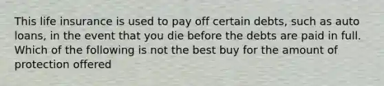 This life insurance is used to pay off certain debts, such as auto loans, in the event that you die before the debts are paid in full. Which of the following is not the best buy for the amount of protection offered