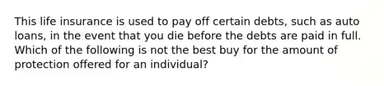 This life insurance is used to pay off certain debts, such as auto loans, in the event that you die before the debts are paid in full. Which of the following is not the best buy for the amount of protection offered for an individual?