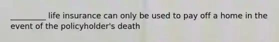 _________ life insurance can only be used to pay off a home in the event of the policyholder's death