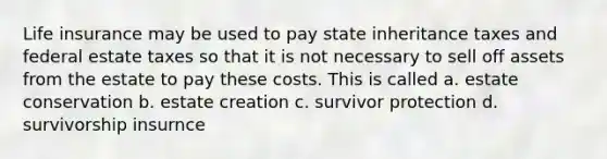 Life insurance may be used to pay state inheritance taxes and federal estate taxes so that it is not necessary to sell off assets from the estate to pay these costs. This is called a. estate conservation b. estate creation c. survivor protection d. survivorship insurnce