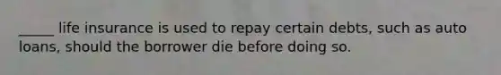 _____ life insurance is used to repay certain debts, such as auto loans, should the borrower die before doing so.