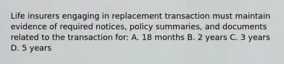 Life insurers engaging in replacement transaction must maintain evidence of required notices, policy summaries, and documents related to the transaction for: A. 18 months B. 2 years C. 3 years D. 5 years