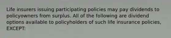 Life insurers issuing participating policies may pay dividends to policyowners from surplus. All of the following are dividend options available to policyholders of such life insurance policies, EXCEPT: