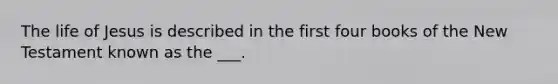 The life of Jesus is described in the first four books of the New Testament known as the ___.