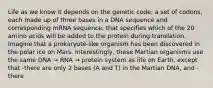 Life as we know it depends on the genetic code: a set of codons, each made up of three bases in a DNA sequence and corresponding mRNA sequence, that specifies which of the 20 amino acids will be added to the protein during translation. Imagine that a prokaryote-like organism has been discovered in the polar ice on Mars. Interestingly, these Martian organisms use the same DNA → RNA → protein system as life on Earth, except that -there are only 2 bases (A and T) in the Martian DNA, and -there