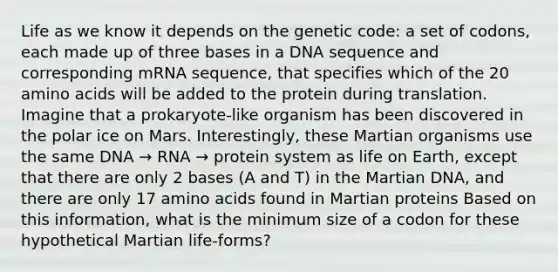 Life as we know it depends on the genetic code: a set of codons, each made up of three bases in a DNA sequence and corresponding mRNA sequence, that specifies which of the 20 amino acids will be added to the protein during translation. Imagine that a prokaryote-like organism has been discovered in the polar ice on Mars. Interestingly, these Martian organisms use the same DNA → RNA → protein system as life on Earth, except that there are only 2 bases (A and T) in the Martian DNA, and there are only 17 amino acids found in Martian proteins Based on this information, what is the minimum size of a codon for these hypothetical Martian life-forms?