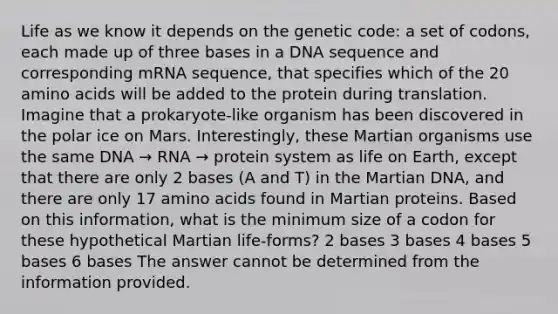 Life as we know it depends on the genetic code: a set of codons, each made up of three bases in a DNA sequence and corresponding mRNA sequence, that specifies which of the 20 amino acids will be added to the protein during translation. Imagine that a prokaryote-like organism has been discovered in the polar ice on Mars. Interestingly, these Martian organisms use the same DNA → RNA → protein system as life on Earth, except that there are only 2 bases (A and T) in the Martian DNA, and there are only 17 amino acids found in Martian proteins. Based on this information, what is the minimum size of a codon for these hypothetical Martian life-forms? 2 bases 3 bases 4 bases 5 bases 6 bases The answer cannot be determined from the information provided.