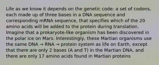 Life as we know it depends on the genetic code: a set of codons, each made up of three bases in a DNA sequence and corresponding mRNA sequence, that specifies which of the 20 amino acids will be added to the protein during translation. Imagine that a prokaryote-like organism has been discovered in the polar ice on Mars. Interestingly, these Martian organisms use the same DNA → RNA → protein system as life on Earth, except that there are only 2 bases (A and T) in the Martian DNA, and there are only 17 amino acids found in Martian proteins