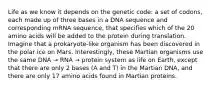 Life as we know it depends on the genetic code: a set of codons, each made up of three bases in a DNA sequence and corresponding mRNA sequence, that specifies which of the 20 amino acids will be added to the protein during translation. Imagine that a prokaryote-like organism has been discovered in the polar ice on Mars. Interestingly, these Martian organisms use the same DNA → RNA → protein system as life on Earth, except that there are only 2 bases (A and T) in the Martian DNA, and there are only 17 amino acids found in Martian proteins.