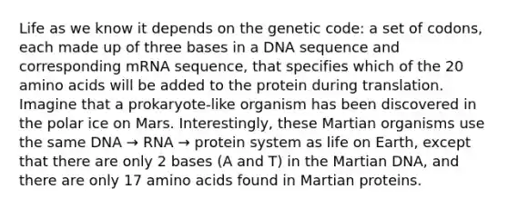 Life as we know it depends on the genetic code: a set of codons, each made up of three bases in a DNA sequence and corresponding mRNA sequence, that specifies which of the 20 amino acids will be added to the protein during translation. Imagine that a prokaryote-like organism has been discovered in the polar ice on Mars. Interestingly, these Martian organisms use the same DNA → RNA → protein system as life on Earth, except that there are only 2 bases (A and T) in the Martian DNA, and there are only 17 amino acids found in Martian proteins.