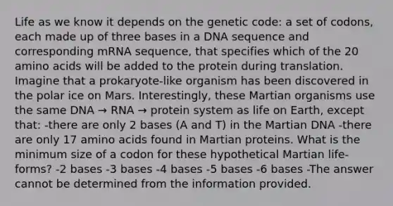 Life as we know it depends on the genetic code: a set of codons, each made up of three bases in a DNA sequence and corresponding mRNA sequence, that specifies which of the 20 amino acids will be added to the protein during translation. Imagine that a prokaryote-like organism has been discovered in the polar ice on Mars. Interestingly, these Martian organisms use the same DNA → RNA → protein system as life on Earth, except that: -there are only 2 bases (A and T) in the Martian DNA -there are only 17 amino acids found in Martian proteins. What is the minimum size of a codon for these hypothetical Martian life-forms? -2 bases -3 bases -4 bases -5 bases -6 bases -The answer cannot be determined from the information provided.