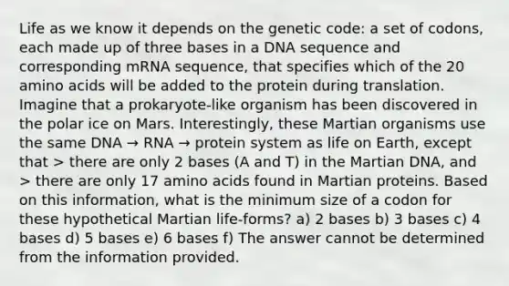 Life as we know it depends on the genetic code: a set of codons, each made up of three bases in a DNA sequence and corresponding mRNA sequence, that specifies which of the 20 <a href='https://www.questionai.com/knowledge/k9gb720LCl-amino-acids' class='anchor-knowledge'>amino acids</a> will be added to the protein during translation. Imagine that a prokaryote-like organism has been discovered in the polar ice on Mars. Interestingly, these Martian organisms use the same DNA → RNA → protein system as life on Earth, except that > there are only 2 bases (A and T) in the Martian DNA, and > there are only 17 amino acids found in Martian proteins. Based on this information, what is the minimum size of a codon for these hypothetical Martian life-forms? a) 2 bases b) 3 bases c) 4 bases d) 5 bases e) 6 bases f) The answer cannot be determined from the information provided.