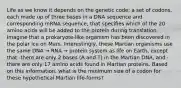 Life as we know it depends on the genetic code: a set of codons, each made up of three bases in a DNA sequence and corresponding mRNA sequence, that specifies which of the 20 amino acids will be added to the protein during translation. Imagine that a prokaryote-like organism has been discovered in the polar ice on Mars. Interestingly, these Martian organisms use the same DNA → RNA → protein system as life on Earth, except that -there are only 2 bases (A and T) in the Martian DNA, and -there are only 17 amino acids found in Martian proteins. Based on this information, what is the minimum size of a codon for these hypothetical Martian life-forms?