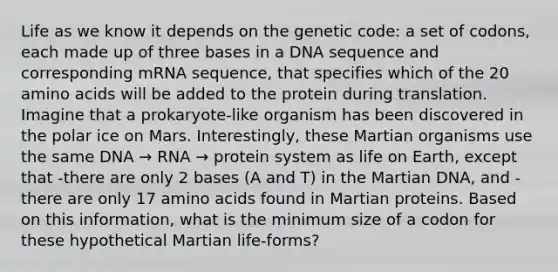 Life as we know it depends on the genetic code: a set of codons, each made up of three bases in a DNA sequence and corresponding mRNA sequence, that specifies which of the 20 amino acids will be added to the protein during translation. Imagine that a prokaryote-like organism has been discovered in the polar ice on Mars. Interestingly, these Martian organisms use the same DNA → RNA → protein system as life on Earth, except that -there are only 2 bases (A and T) in the Martian DNA, and -there are only 17 amino acids found in Martian proteins. Based on this information, what is the minimum size of a codon for these hypothetical Martian life-forms?