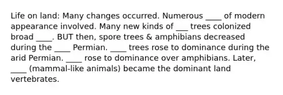 Life on land: Many changes occurred. Numerous ____ of modern appearance involved. Many new kinds of ___ trees colonized broad ____. BUT then, spore trees & amphibians decreased during the ____ Permian. ____ trees rose to dominance during the arid Permian. ____ rose to dominance over amphibians. Later, ____ (mammal-like animals) became the dominant land vertebrates.