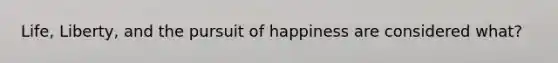 Life, Liberty, and the pursuit of happiness are considered what?