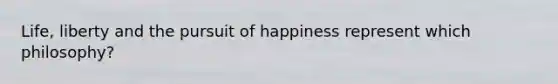 Life, liberty and the pursuit of happiness represent which philosophy?