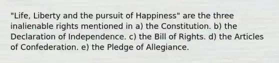 "Life, Liberty and the pursuit of Happiness" are the three inalienable rights mentioned in a) the Constitution. b) the Declaration of Independence. c) the Bill of Rights. d) the Articles of Confederation. e) the Pledge of Allegiance.