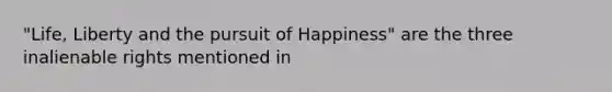 "Life, Liberty and the pursuit of Happiness" are the three inalienable rights mentioned in