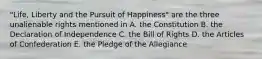 "Life, Liberty and the Pursuit of Happiness" are the three unalienable rights mentioned in A. the Constitution B. the Declaration of Independence C. the Bill of Rights D. the Articles of Confederation E. the Pledge of the Allegiance