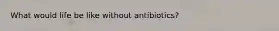 What would life be like without antibiotics?