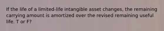 If the life of a limited-life intangible asset changes, the remaining carrying amount is amortized over the revised remaining useful life. T or F?