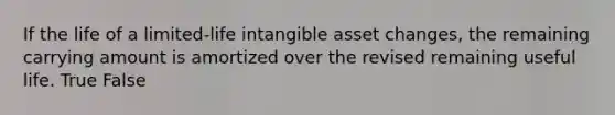 If the life of a limited-life intangible asset changes, the remaining carrying amount is amortized over the revised remaining useful life. True False