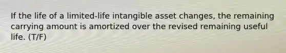 If the life of a limited-life intangible asset changes, the remaining carrying amount is amortized over the revised remaining useful life. (T/F)