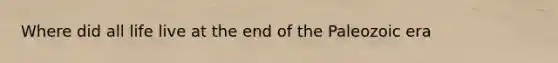 Where did all life live at the end of the Paleozoic era
