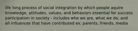 life long process of social integration by which people aquire knowledge, attitudes, values, and behaviors essential for success participation in society - includes who we are, what we do, and all influences that have contributed ex: parents, friends, media