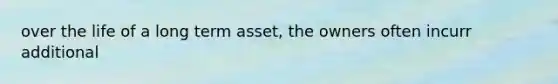 over the life of a long term asset, the owners often incurr additional